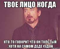 твое лицо когда кто-то говорит что он толстый , хотя на самом деде худой