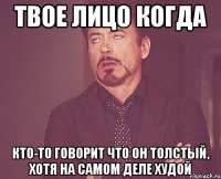 твое лицо когда кто-то говорит что он толстый, хотя на самом деле худой
