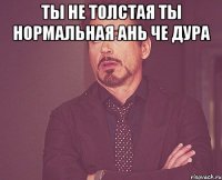 ты не толстая ты нормальная ань че дура 
