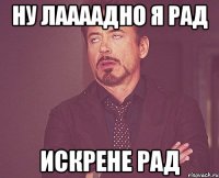 ну лаааадно я рад искрене рад