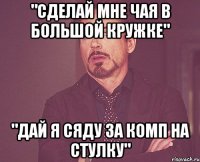 "сделай мне чая в большой кружке" "дай я сяду за комп на стулку"