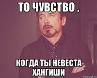 то чувство , когда ты невеста хангиши