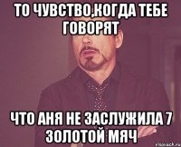 то чувство,когда тебе говорят что аня не заслужила 7 золотой мяч