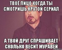 твоё лицо когда ты смотришь крутой сериал а твой друг спрашивает сколько весит муравей