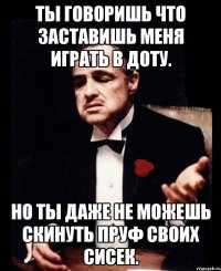 ты говоришь что заставишь меня играть в доту. но ты даже не можешь скинуть пруф своих сисек.