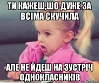 ти кажеш,шо дуже за всіма скучила але не йдеш на зустріч однокласників