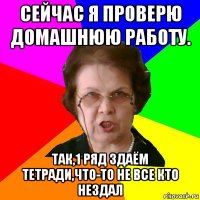 сейчас я проверю домашнюю работу. так,1 ряд здаём тетради,что-то не все кто нездал