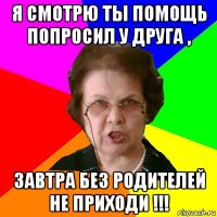 я смотрю ты помощь попросил у друга , завтра без родителей не приходи !!!