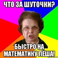 что за шуточки? быстро на математику лёша!