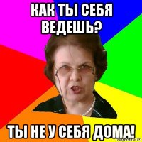 как ты себя ведешь? ты не у себя дома!