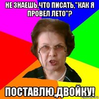 не знаешь,что писать,"как я провел лето"? поставлю,двойку!