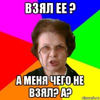 взял ее ? а меня чего не взял? а?