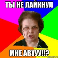 ты не лайкнул мне авууу!!?