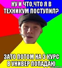 ну и что,что я в техникум поступил? зато потом на 3 курс в универ попадаю