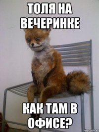 толя на вечеринке как там в офисе?