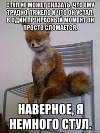 стул не может сказать, что ему трудно, тяжело и что он устал. в один прекрасный момент он просто сломается. наверное, я немного стул.