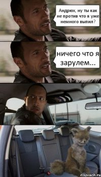 Андрюх, ну ты как не против что я уже немного выпил? ничего что я зарулем...