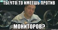 ты что-то имеешь против мониторов?