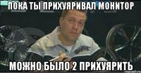 пока ты прихуяривал монитор можно было 2 прихуярить