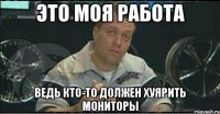 это моя работа ведь кто-то должен хуярить мониторы