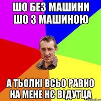 шо без машини шо з машиною а тьолкі всьо равно на мене нє відутца