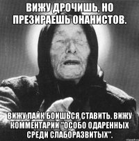 вижу дрочишь, но презираешь онанистов. вижу лайк боишься ставить. вижу комментарии "особо одаренных среди слаборазвитых".