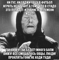 ни гус, ни гаджи овцу в футбол играть не научат! а тому кто в стадо это попадет-изнание из племени ждет! так вижу! так будет! много боли вижу! все смешалось овцы, люди! прокляты они, не ходи туда!