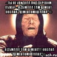 - ты не увидела под деревом лужу? - я думала там цемент оксана "цементомішалка"© - я думала там цемент!!! оксана "цементомішалка"©