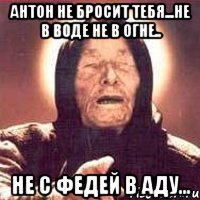 антон не бросит тебя...не в воде не в огне.. не с федей в аду...