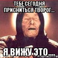 тебе сегодня присниться творог... я вижу это....