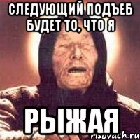 следующий подъеб будет то, что я рыжая