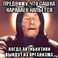 предвижу, что сашка караваев напьется когда антибиотики выйдут из организма