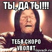 ты, да ты!!! тебя скоро уволят