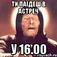 ти паїдеш в астреч у 16.00