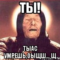 ты! тыас умрешь,оыщш... щ