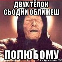 двух тёлок сьодни оближеш полюбому