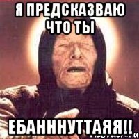 я предсказваю что ты ебанннуттаяя!!