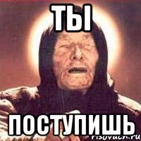 ты поступишь