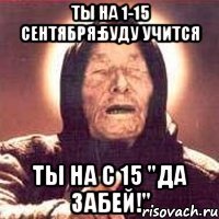 ты на 1-15 сентября:буду учится ты на с 15 "да забей!"