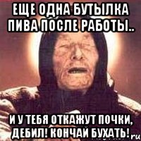 еще одна бутылка пива после работы.. и у тебя откажут почки, дебил! кончай бухать!