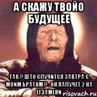 а скажу твойо будущее так ? што случится завтра с моим братом ? -он палучет 2 на егзамени