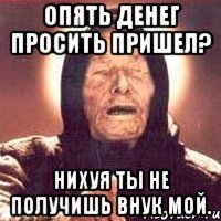 опять денег просить пришел? нихуя ты не получишь внук мой.