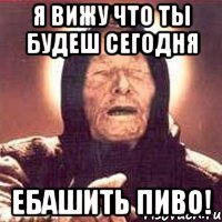 я вижу что ты будеш сегодня ебашить пиво!