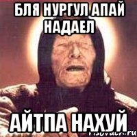 бля нургул апай надаел айтпа нахуй