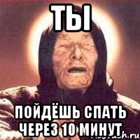 ты пойдёшь спать через 10 минут