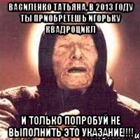 василенко татьяна, в 2013 году ты приобретешь игорьку квадроцикл и только попробуй не выполнить это указание!!!