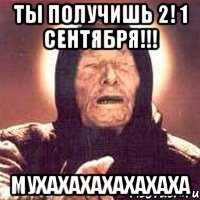 ты получишь 2! 1 сентября!!! мухахахахахахаха