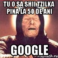 tu o sa shii tzilka pina la 50 de ani google