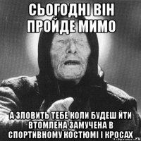 сьогодні він пройде мимо а зловить тебе коли будеш йти втомлена замучена в спортивному костюмі і кросах