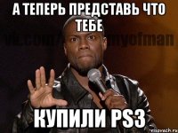 а теперь представь что тебе купили ps3